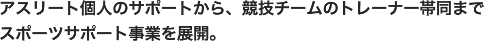 アスリート個人のサポートから、競技チームのトレーナー帯同まで
スポーツサポート事業を展開。

