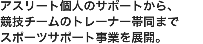 アスリート個人のサポートから、競技チームのトレーナー帯同まで
スポーツサポート事業を展開。
