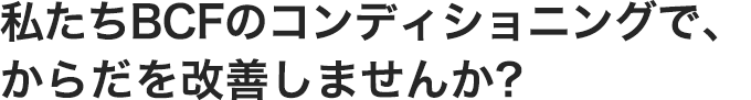 私たちBCFのコンディショニングで、からだを改善しませんか?