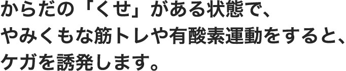 からだの「くせ」がある状態で、やみくもな筋トレや有酸素運動をすると、ケガを誘発します。