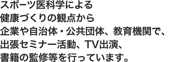 運動療法による健康づくりの観点から企業や自治体・公共団体、教育機関で、出張セミナー活動、TV出演、書籍の監修等を行っています。