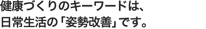 健康づくりのキーワードは、ふだんの生活動作の「姿勢改善」です。