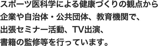 運動療法による健康づくりの観点から企業や自治体・公共団体、教育機関で、出張セミナー活動、TV出演、書籍の監修等を行っています。