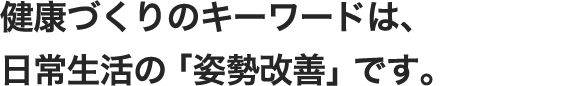 健康づくりのキーワードは、ふだんの日常生活の「姿勢改善」です。